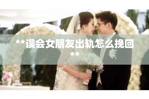 **误会女朋友出轨怎么挽回**