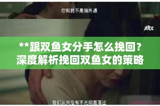 **跟双鱼女分手怎么挽回？深度解析挽回双鱼女的策略与技巧**