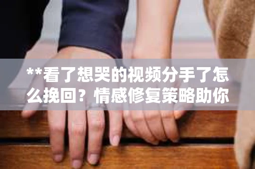 **看了想哭的视频分手了怎么挽回？情感修复策略助你重建幸福**