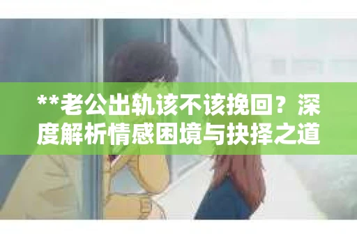 **老公出轨该不该挽回？深度解析情感困境与抉择之道**