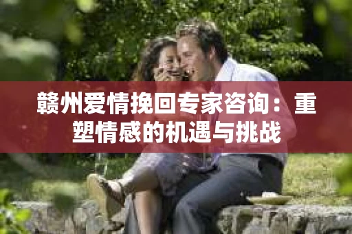 赣州爱情挽回专家咨询：重塑情感的机遇与挑战