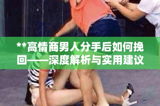 **高情商男人分手后如何挽回——深度解析与实用建议** **高情商男人分手后如何挽回——深度解析与实用建议**