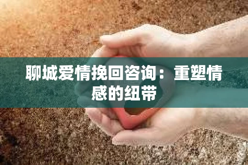 聊城爱情挽回咨询：重塑情感的纽带