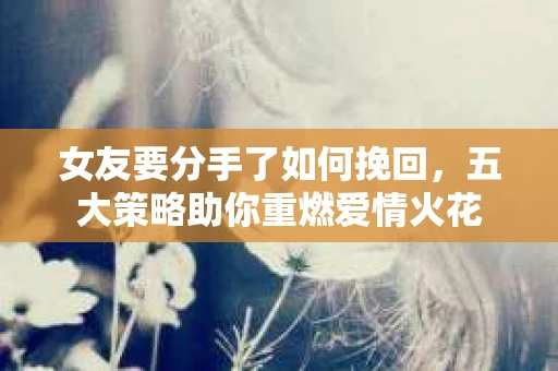 女友要分手了如何挽回，五大策略助你重燃爱情火花