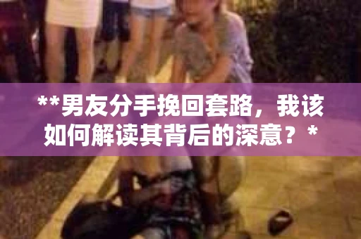**男友分手挽回套路，我该如何解读其背后的深意？**