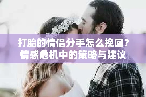 打胎的情侣分手怎么挽回？情感危机中的策略与建议