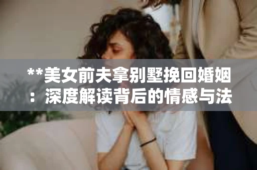 **美女前夫拿别墅挽回婚姻：深度解读背后的情感与法律关系**