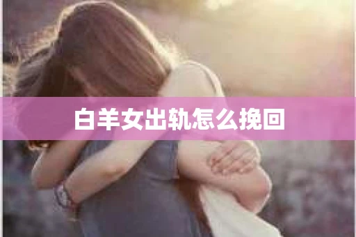 白羊女出轨怎么挽回 白羊女出轨怎么挽回