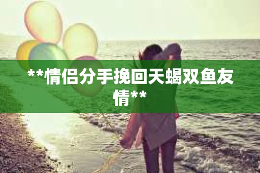 **情侣分手挽回天蝎双鱼友情** **情侣分手挽回天蝎双鱼友情**
