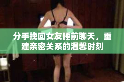 分手挽回女友睡前聊天，重建亲密关系的温馨时刻