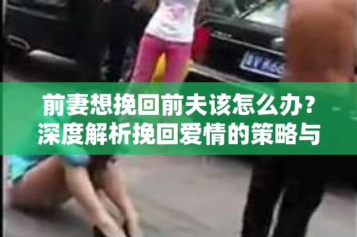 前妻想挽回前夫该怎么办？深度解析挽回爱情的策略与技巧