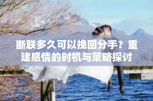 断联多久可以挽回分手？重建感情的时机与策略探讨