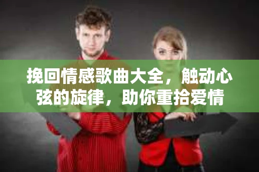 挽回情感歌曲大全，触动心弦的旋律，助你重拾爱情