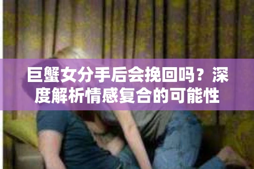 巨蟹女分手后会挽回吗？深度解析情感复合的可能性