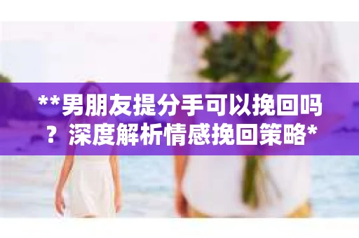 **男朋友提分手可以挽回吗？深度解析情感挽回策略**