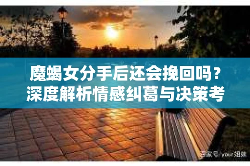 魔蝎女分手后还会挽回吗？深度解析情感纠葛与决策考量