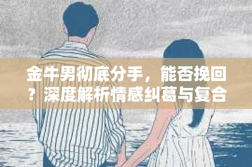 金牛男彻底分手，能否挽回？深度解析情感纠葛与复合之道