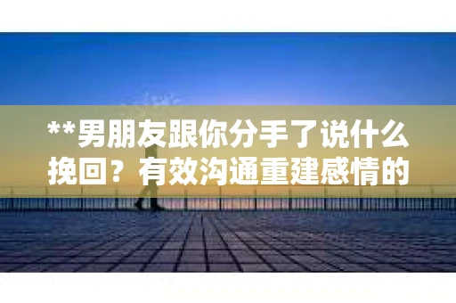 **男朋友跟你分手了说什么挽回？有效沟通重建感情的关键策略**