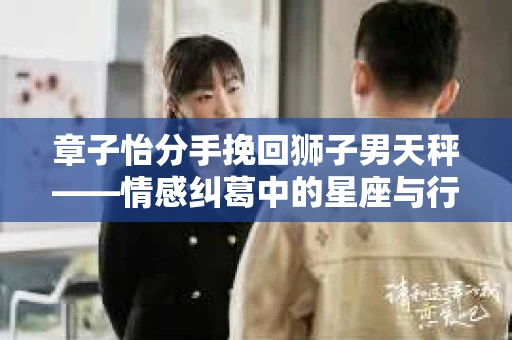章子怡分手挽回狮子男天秤——情感纠葛中的星座与行动策略
