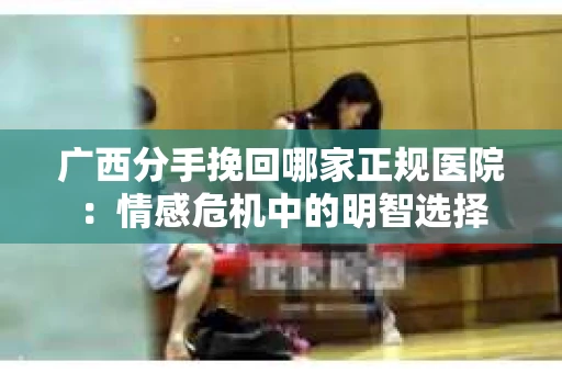 广西分手挽回哪家正规医院：情感危机中的明智选择