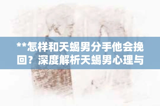 **怎样和天蝎男分手他会挽回？深度解析天蝎男心理与应对策略**