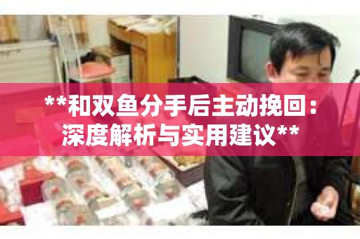 **和双鱼分手后主动挽回：深度解析与实用建议**