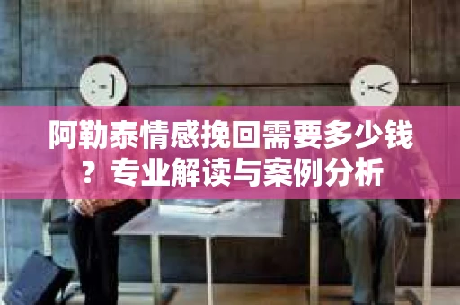 阿勒泰情感挽回需要多少钱？专业解读与案例分析