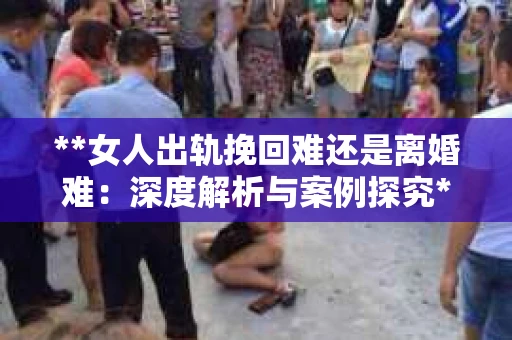 **女人出轨挽回难还是离婚难：深度解析与案例探究**