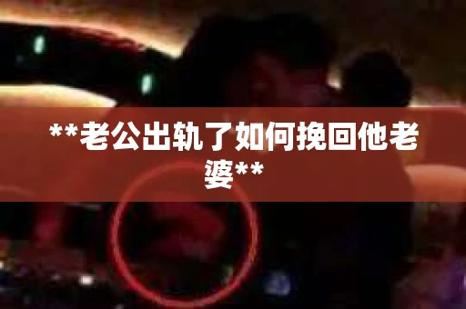 **老公出轨了如何挽回他老婆** **老公出轨了如何挽回他老婆**