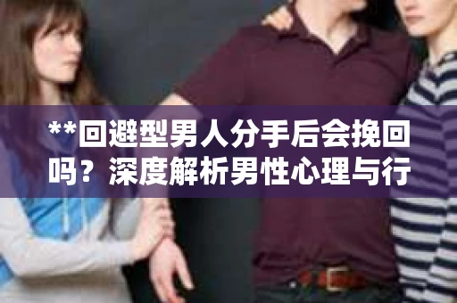**回避型男人分手后会挽回吗？深度解析男性心理与行为模式**