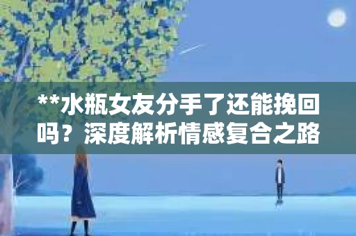 **水瓶女友分手了还能挽回吗？深度解析情感复合之路**