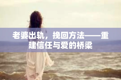 老婆出轨,挽回方法——重建信任与爱的桥梁 老婆出轨,挽回方法——重建信任与爱的桥梁
