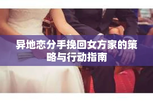 异地恋分手挽回女方家的策略与行动指南