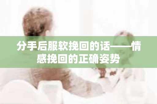 分手后服软挽回的话——情感挽回的正确姿势