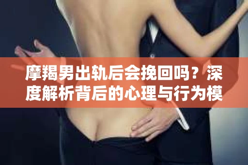 摩羯男出轨后会挽回吗？深度解析背后的心理与行为模式
