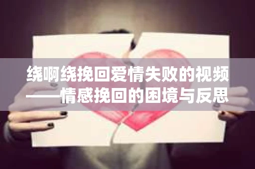 绕啊绕挽回爱情失败的视频——情感挽回的困境与反思