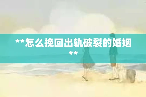 **怎么挽回出轨破裂的婚姻**