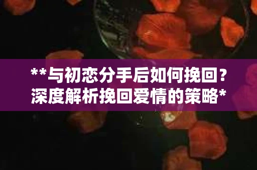 **与初恋分手后如何挽回？深度解析挽回爱情的策略**