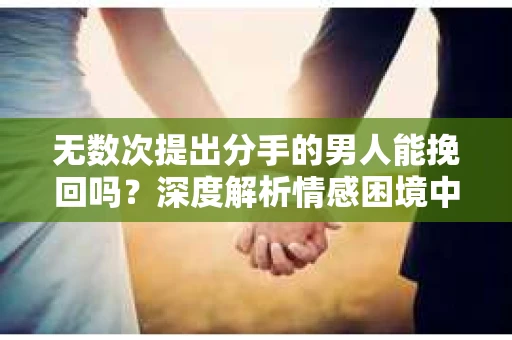 无数次提出分手的男人能挽回吗？深度解析情感困境中的可能性