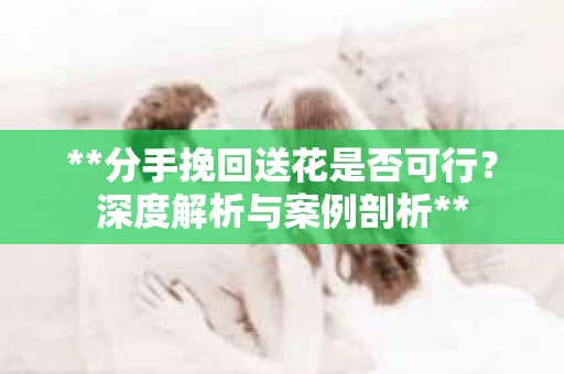 **分手挽回送花是否可行？深度解析与案例剖析**
