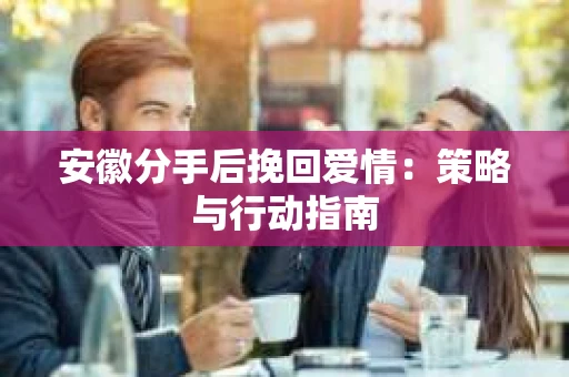 安徽分手后挽回爱情：策略与行动指南