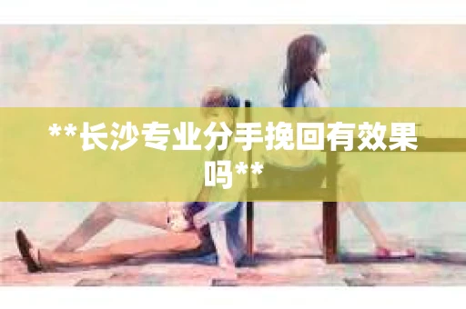 **长沙专业分手挽回有效果吗**