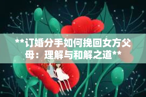 **订婚分手如何挽回女方父母：理解与和解之道**