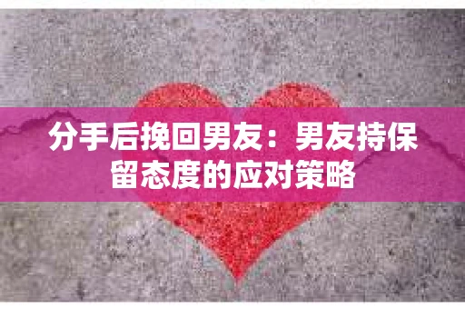 分手后挽回男友：男友持保留态度的应对策略