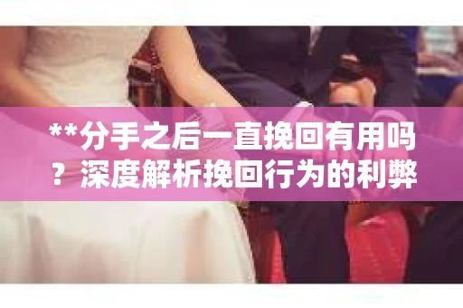 **分手之后一直挽回有用吗？深度解析挽回行为的利弊与决策考量**