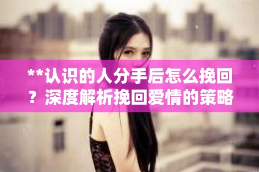 **认识的人分手后怎么挽回？深度解析挽回爱情的策略**