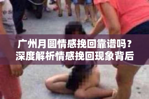 广州月圆情感挽回靠谱吗？深度解析情感挽回现象背后的真相