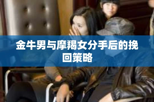 金牛男与摩羯女分手后的挽回策略