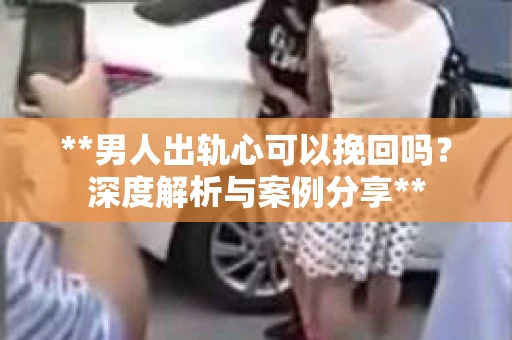 **男人出轨心可以挽回吗？深度解析与案例分享**