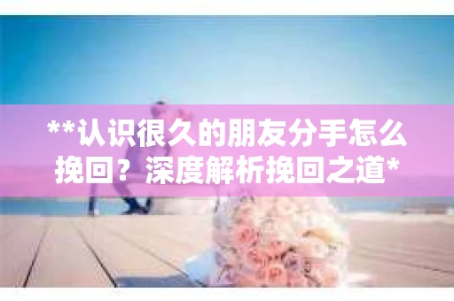 **认识很久的朋友分手怎么挽回？深度解析挽回之道**